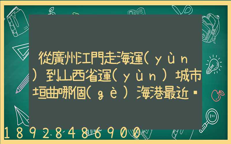 從廣州江門走海運(yùn)到山西省運(yùn)城市垣曲哪個(gè)海港最近。